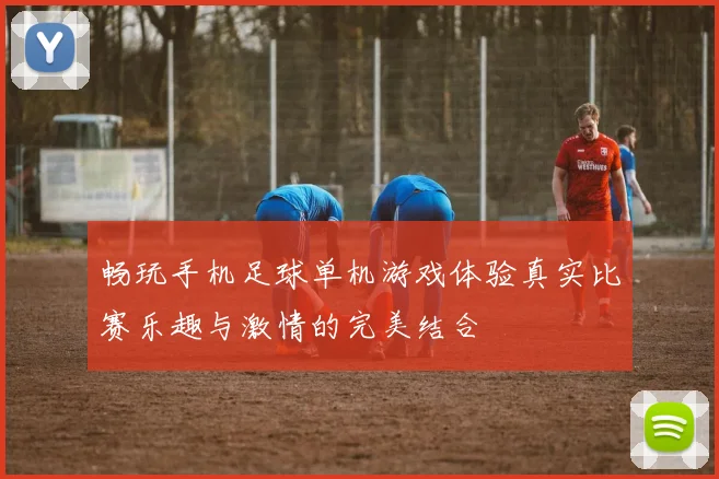 畅玩手机足球单机游戏体验真实比赛乐趣与激情的完美结合