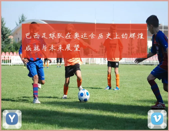 巴西足球队在奥运会历史上的辉煌成就与未来展望