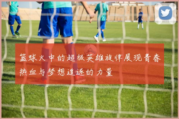 篮球火中的超级英雄旋律展现青春热血与梦想追逐的力量