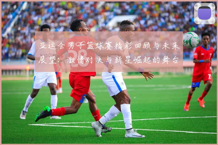 亚运会男子篮球赛精彩回顾与未来展望：激情对决与新星崛起的舞台